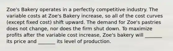 Zoe's Bakery operates in a perfectly competitive industry. The variable costs at Zoe's Bakery increase, so all of the cost curves (except fixed cost) shift upward. The demand for Zoe's pastries does not change, nor does the firm shut down. To maximize profits after the variable cost increase, Zoe's bakery will _______ its price and _______ its level of production.