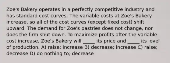 Zoe's Bakery operates in a perfectly competitive industry and has standard cost curves. The variable costs at Zoe's Bakery increase, so all of the cost curves (except fixed cost) shift upward. The demand for Zoe's pastries does not change, nor does the firm shut down. To maximize profits after the variable cost increase, Zoe's Bakery will _____ its price and _____ its level of production. A) raise; increase B) decrease; increase C) raise; decrease D) do nothing to; decrease