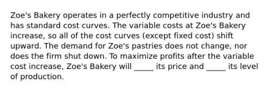 Zoe's Bakery operates in a perfectly competitive industry and has standard cost curves. The variable costs at Zoe's Bakery increase, so all of the cost curves (except fixed cost) shift upward. The demand for Zoe's pastries does not change, nor does the firm shut down. To maximize profits after the variable cost increase, Zoe's Bakery will _____ its price and _____ its level of production.