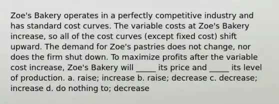 Zoe's Bakery operates in a perfectly competitive industry and has standard cost curves. The variable costs at Zoe's Bakery increase, so all of the cost curves (except fixed cost) shift upward. The demand for Zoe's pastries does not change, nor does the firm shut down. To maximize profits after the variable cost increase, Zoe's Bakery will _____ its price and _____ its level of production. a. raise; increase b. raise; decrease c. decrease; increase d. do nothing to; decrease