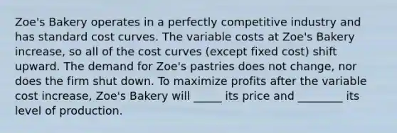 Zoe's Bakery operates in a perfectly competitive industry and has standard cost curves. The variable costs at Zoe's Bakery increase, so all of the cost curves (except fixed cost) shift upward. The demand for Zoe's pastries does not change, nor does the firm shut down. To maximize profits after the variable cost increase, Zoe's Bakery will _____ its price and ________ its level of production.