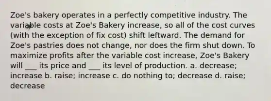 Zoe's bakery operates in a perfectly competitive industry. The variable costs at Zoe's Bakery increase, so all of the cost curves (with the exception of fix cost) shift leftward. The demand for Zoe's pastries does not change, nor does the firm shut down. To maximize profits after the variable cost increase, Zoe's Bakery will ___ its price and ___ its level of production. a. decrease; increase b. raise; increase c. do nothing to; decrease d. raise; decrease