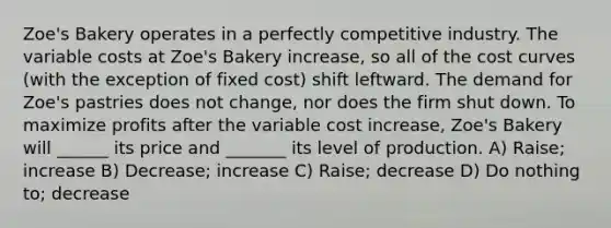 Zoe's Bakery operates in a perfectly competitive industry. The variable costs at Zoe's Bakery increase, so all of the cost curves (with the exception of fixed cost) shift leftward. The demand for Zoe's pastries does not change, nor does the firm shut down. To maximize profits after the variable cost increase, Zoe's Bakery will ______ its price and _______ its level of production. A) Raise; increase B) Decrease; increase C) Raise; decrease D) Do nothing to; decrease