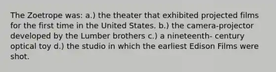 The Zoetrope was: a.) the theater that exhibited projected films for the first time in the United States. b.) the camera-projector developed by the Lumber brothers c.) a nineteenth- century optical toy d.) the studio in which the earliest Edison Films were shot.