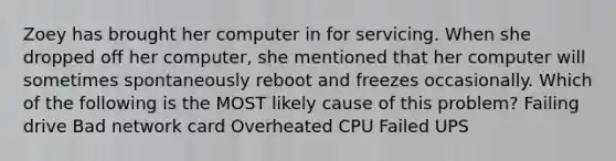 Zoey has brought her computer in for servicing. When she dropped off her computer, she mentioned that her computer will sometimes spontaneously reboot and freezes occasionally. Which of the following is the MOST likely cause of this problem? Failing drive Bad network card Overheated CPU Failed UPS