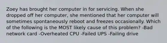 Zoey has brought her computer in for servicing. When she dropped off her computer, she mentioned that her computer will sometimes spontaneously reboot and freezes occasionally. Which of the following is the MOST likely cause of this problem? -Bad network card -Overheated CPU -Failed UPS -Failing drive