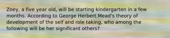 Zoey, a five year old, will be starting kindergarten in a few months. According to George Herbert Mead's theory of development of the self and role taking, who among the following will be her significant others?