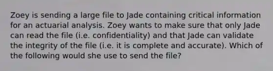 Zoey is sending a large file to Jade containing critical information for an actuarial analysis. Zoey wants to make sure that only Jade can read the file (i.e. confidentiality) and that Jade can validate the integrity of the file (i.e. it is complete and accurate). Which of the following would she use to send the file?