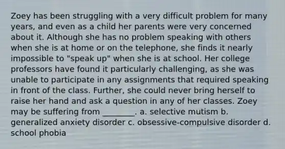 Zoey has been struggling with a very difficult problem for many years, and even as a child her parents were very concerned about it. Although she has no problem speaking with others when she is at home or on the telephone, she finds it nearly impossible to "speak up" when she is at school. Her college professors have found it particularly challenging, as she was unable to participate in any assignments that required speaking in front of the class. Further, she could never bring herself to raise her hand and ask a question in any of her classes. Zoey may be suffering from ________. a. selective mutism b. generalized anxiety disorder c. obsessive-compulsive disorder d. school phobia