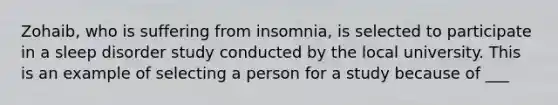 Zohaib, who is suffering from insomnia, is selected to participate in a sleep disorder study conducted by the local university. This is an example of selecting a person for a study because of ___