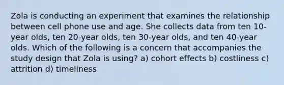 Zola is conducting an experiment that examines the relationship between cell phone use and age. She collects data from ten 10-year olds, ten 20-year olds, ten 30-year olds, and ten 40-year olds. Which of the following is a concern that accompanies the study design that Zola is using? a) cohort effects b) costliness c) attrition d) timeliness