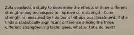 Zola conducts a study to determine the effects of three different strengthening techniques to improve core strength. Core strength is measured by number of sit-ups post-treatment. If she finds a statistically significant difference among the three different strengthening techniques, what will she do next?