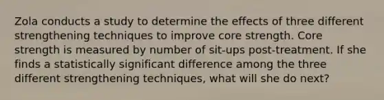 Zola conducts a study to determine the effects of three different strengthening techniques to improve core strength. Core strength is measured by number of sit-ups post-treatment. If she finds a statistically significant difference among the three different strengthening techniques, what will she do next?