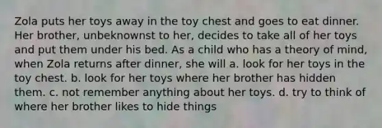 Zola puts her toys away in the toy chest and goes to eat dinner. Her brother, unbeknownst to her, decides to take all of her toys and put them under his bed. As a child who has a theory of mind, when Zola returns after dinner, she will a. look for her toys in the toy chest. b. look for her toys where her brother has hidden them. c. not remember anything about her toys. d. try to think of where her brother likes to hide things