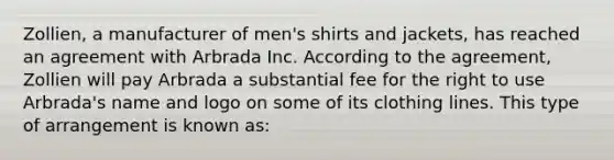 Zollien, a manufacturer of men's shirts and jackets, has reached an agreement with Arbrada Inc. According to the agreement, Zollien will pay Arbrada a substantial fee for the right to use Arbrada's name and logo on some of its clothing lines. This type of arrangement is known as: