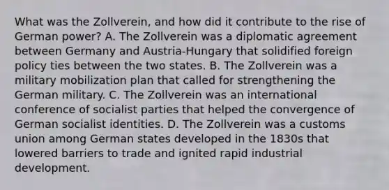 What was the Zollverein, and how did it contribute to the rise of German power? A. The Zollverein was a diplomatic agreement between Germany and Austria-Hungary that solidified foreign policy ties between the two states. B. The Zollverein was a military mobilization plan that called for strengthening the German military. C. The Zollverein was an international conference of socialist parties that helped the convergence of German socialist identities. D. The Zollverein was a customs union among German states developed in the 1830s that lowered barriers to trade and ignited rapid industrial development.