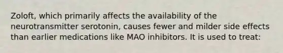 Zoloft, which primarily affects the availability of the neurotransmitter serotonin, causes fewer and milder side effects than earlier medications like MAO inhibitors. It is used to treat: