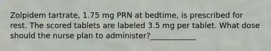 Zolpidem tartrate, 1.75 mg PRN at bedtime, is prescribed for rest. The scored tablets are labeled 3.5 mg per tablet. What dose should the nurse plan to administer?____________