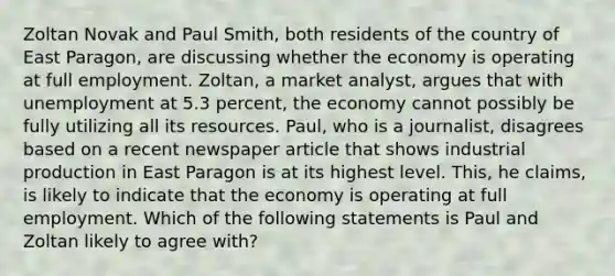 Zoltan Novak and Paul​ Smith, both residents of the country of East​ Paragon, are discussing whether the economy is operating at full employment.​ Zoltan, a market​ analyst, argues that with unemployment at 5.3​ percent, the economy cannot possibly be fully utilizing all its resources.​ Paul, who is a​ journalist, disagrees based on a recent newspaper article that shows industrial production in East Paragon is at its highest level.​ This, he​ claims, is likely to indicate that the economy is operating at full employment. Which of the following statements is Paul and Zoltan likely to agree​ with?