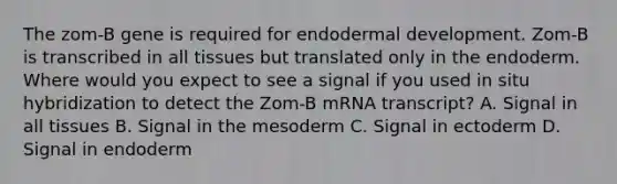 The zom-B gene is required for endodermal development. Zom-B is transcribed in all tissues but translated only in the endoderm. Where would you expect to see a signal if you used in situ hybridization to detect the Zom-B mRNA transcript? A. Signal in all tissues B. Signal in the mesoderm C. Signal in ectoderm D. Signal in endoderm