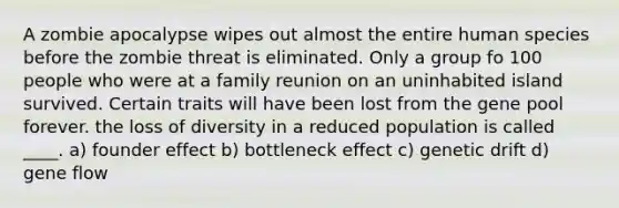 A zombie apocalypse wipes out almost the entire human species before the zombie threat is eliminated. Only a group fo 100 people who were at a family reunion on an uninhabited island survived. Certain traits will have been lost from the gene pool forever. the loss of diversity in a reduced population is called ____. a) founder effect b) bottleneck effect c) genetic drift d) gene flow