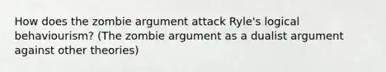 How does the zombie argument attack Ryle's logical behaviourism? (The zombie argument as a dualist argument against other theories)