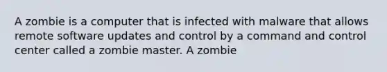 A zombie is a computer that is infected with malware that allows remote software updates and control by a command and control center called a zombie master. A zombie