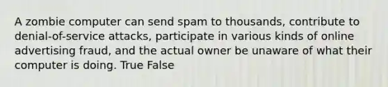 A zombie computer can send spam to thousands, contribute to denial-of-service attacks, participate in various kinds of online advertising fraud, and the actual owner be unaware of what their computer is doing. True False