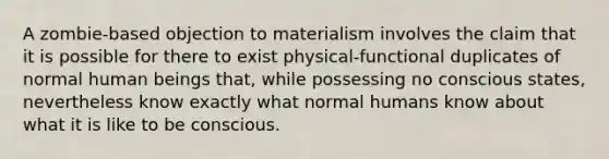 A zombie-based objection to materialism involves the claim that it is possible for there to exist physical-functional duplicates of normal human beings that, while possessing no conscious states, nevertheless know exactly what normal humans know about what it is like to be conscious.