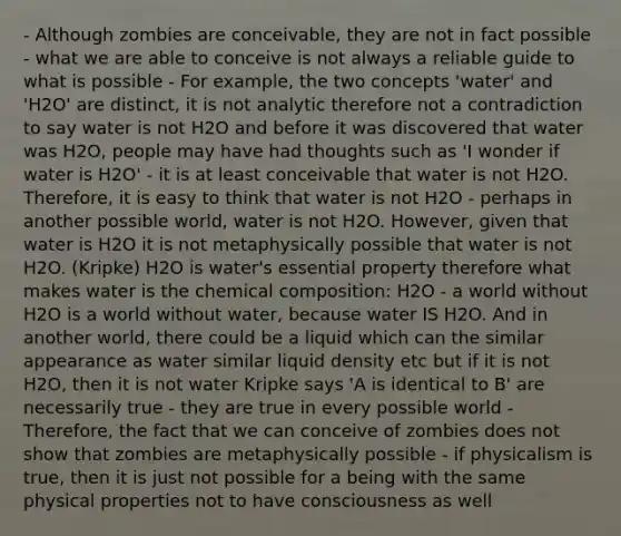 - Although zombies are conceivable, they are not in fact possible - what we are able to conceive is not always a reliable guide to what is possible - For example, the two concepts 'water' and 'H2O' are distinct, it is not analytic therefore not a contradiction to say water is not H2O and before it was discovered that water was H2O, people may have had thoughts such as 'I wonder if water is H2O' - it is at least conceivable that water is not H2O. Therefore, it is easy to think that water is not H2O - perhaps in another possible world, water is not H2O. However, given that water is H2O it is not metaphysically possible that water is not H2O. (Kripke) H2O is water's essential property therefore what makes water is the chemical composition: H2O - a world without H2O is a world without water, because water IS H2O. And in another world, there could be a liquid which can the similar appearance as water similar liquid density etc but if it is not H2O, then it is not water Kripke says 'A is identical to B' are necessarily true - they are true in every possible world - Therefore, the fact that we can conceive of zombies does not show that zombies are metaphysically possible - if physicalism is true, then it is just not possible for a being with the same physical properties not to have consciousness as well