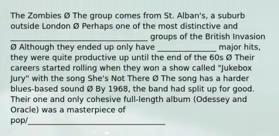 The Zombies Ø The group comes from St. Alban's, a suburb outside London Ø Perhaps one of the most distinctive and ___________________________________ groups of the British Invasion Ø Although they ended up only have _______________ major hits, they were quite productive up until the end of the 60s Ø Their careers started rolling when they won a show called "Jukebox Jury" with the song She's Not There Ø The song has a harder blues-based sound Ø By 1968, the band had split up for good. Their one and only cohesive full-length album (Odessey and Oracle) was a masterpiece of pop/___________________________________
