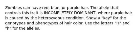 Zombies can have red, blue, or purple hair. The allele that controls this trait is INCOMPLETELY DOMINANT, where purple hair is caused by the heterozygous condition. Show a "key" for the genotypes and phenotypes of hair color. Use the letters "H" and "h" for the alleles.