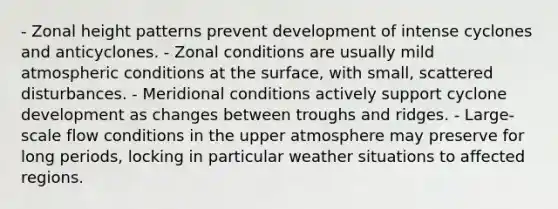 - Zonal height patterns prevent development of intense cyclones and anticyclones. - Zonal conditions are usually mild atmospheric conditions at the surface, with small, scattered disturbances. - Meridional conditions actively support cyclone development as changes between troughs and ridges. - Large-scale flow conditions in the upper atmosphere may preserve for long periods, locking in particular weather situations to affected regions.