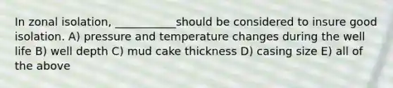 In zonal isolation, ___________should be considered to insure good isolation. A) pressure and temperature changes during the well life B) well depth C) mud cake thickness D) casing size E) all of the above