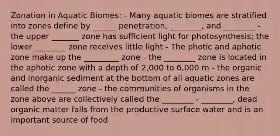 Zonation in Aquatic Biomes: - Many aquatic biomes are stratified into zones define by ______ penetration, ________, and ________ - the upper _______ zone has sufficient light for photosynthesis; the lower ________ zone receives little light - The photic and aphotic zone make up the _________ zone - the ________ zone is located in the aphotic zone with a depth of 2,000 to 6,000 m - the organic and inorganic sediment at the bottom of all aquatic zones are called the ______ zone - the communities of organisms in the zone above are collectively called the ________ - ________, dead organic matter falls from the productive surface water and is an important source of food