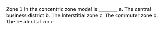 Zone 1 in the concentric zone model is ________ a. The central business district b. The interstitial zone c. The commuter zone d. The residential zone