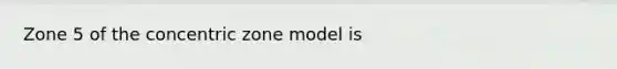 Zone 5 of the concentric zone model is