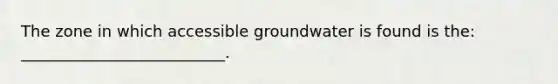 The zone in which accessible groundwater is found is the: __________________________.