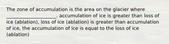 The zone of accumulation is the area on the glacier where _____________________. accumulation of ice is greater than loss of ice (ablation), loss of ice (ablation) is greater than accumulation of ice, the accumulation of ice is equal to the loss of ice (ablation)