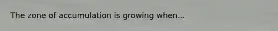 The zone of accumulation is growing when...