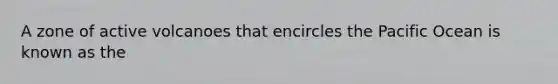 A zone of active volcanoes that encircles the Pacific Ocean is known as the