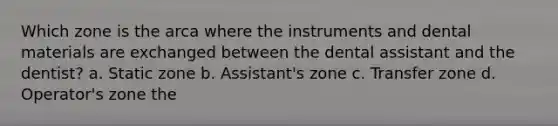 Which zone is the arca where the instruments and dental materials are exchanged between the dental assistant and the dentist? a. Static zone b. Assistant's zone c. Transfer zone d. Operator's zone the