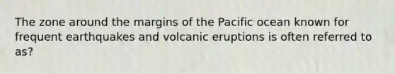 The zone around the margins of the Pacific ocean known for frequent earthquakes and volcanic eruptions is often referred to as?