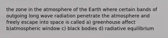 the zone in the atmosphere of the Earth where certain bands of outgoing long wave radiation penetrate the atmosphere and freely escape into space is called a) greenhouse affect b)atmospheric window c) black bodies d) radiative equilibrium