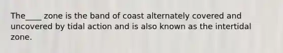 The____ zone is the band of coast alternately covered and uncovered by tidal action and is also known as the intertidal zone.