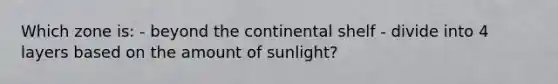 Which zone is: - beyond the continental shelf - divide into 4 layers based on the amount of sunlight?