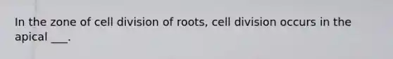 In the zone of cell division of roots, cell division occurs in the apical ___.