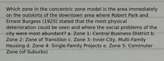 Which zone in the concentric zone model is the area immediately on the outskirts of the downtown area where Robert Park and Ernest Burgess (1925) stated that the most physical deterioration could be seen and where the social problems of the city were most abundant? a. Zone 1: Central Business District b. Zone 2: Zone of Transition c. Zone 3: Inner-City, Multi-Family Housing d. Zone 4: Single-Family Projects e. Zone 5: Commuter Zone (of Suburbs)