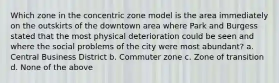 Which zone in the concentric zone model is the area immediately on the outskirts of the downtown area where Park and Burgess stated that the most physical deterioration could be seen and where the social problems of the city were most abundant? a. Central Business District b. Commuter zone c. Zone of transition d. None of the above