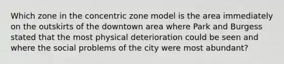 Which zone in the concentric zone model is the area immediately on the outskirts of the downtown area where Park and Burgess stated that the most physical deterioration could be seen and where the social problems of the city were most abundant?